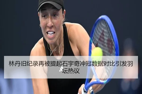 林丹旧纪录再被提起石宇奇冲冠数据对比引发羽坛热议